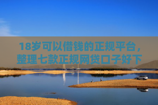 18岁可以借钱的正规平台，整理七款正规网贷口子好下款