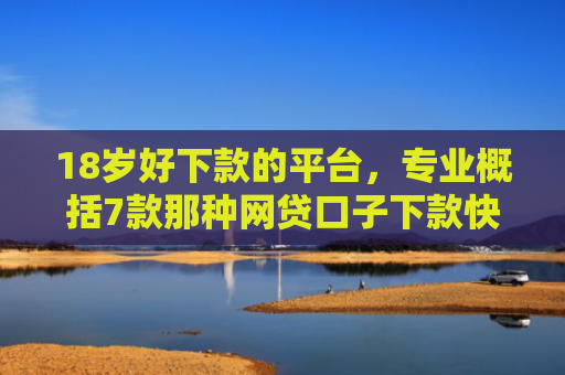 18岁好下款的平台，专业概括7款那种网贷口子下款快