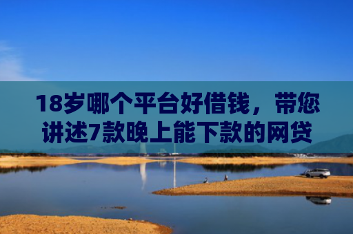 18岁哪个平台好借钱，带您讲述7款晚上能下款的网贷口子