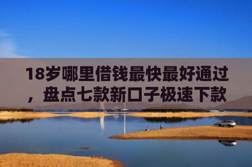 18岁哪里借钱最快最好通过，盘点七款新口子极速下款的网贷