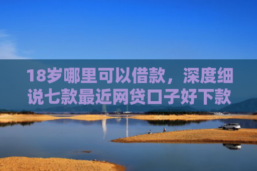 18岁哪里可以借款，深度细说七款最近网贷口子好下款的