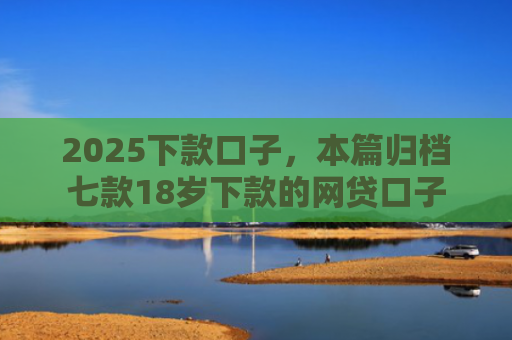 2025下款口子，本篇归档七款18岁下款的网贷口子