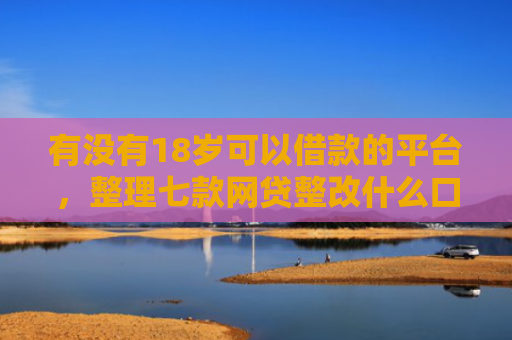 有没有18岁可以借款的平台，整理七款网贷整改什么口子下款
