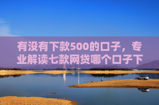 有没有下款500的口子，专业解读七款网贷哪个口子下款高