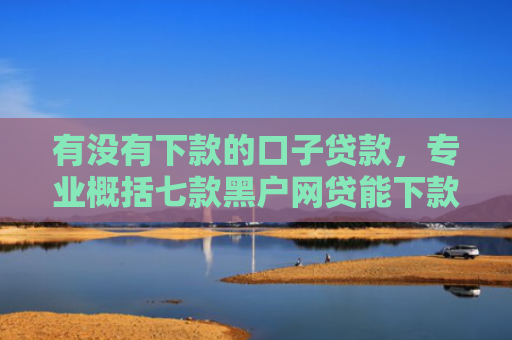 有没有下款的口子贷款，专业概括七款黑户网贷能下款口子