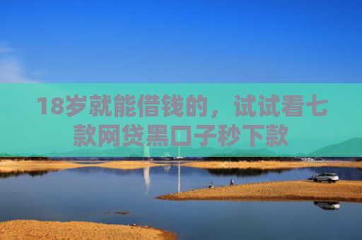 18岁就能借钱的，试试看七款网贷黑口子秒下款