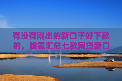 有没有刚出的新口子好下款的，隆重汇总七款网贷新口子好下款
