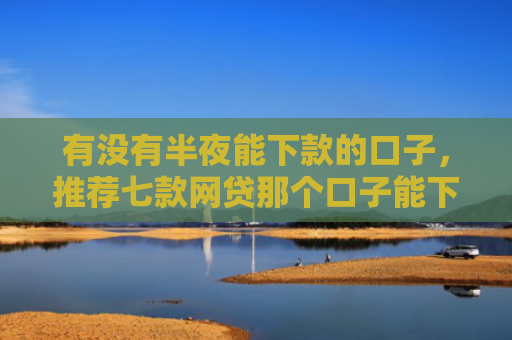 有没有半夜能下款的口子，推荐七款网贷那个口子能下款
