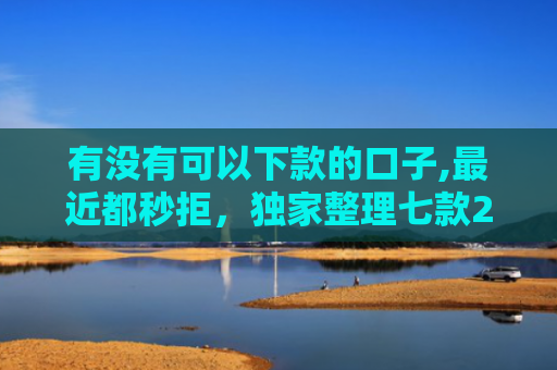 有没有可以下款的口子,最近都秒拒，独家整理七款2025网贷下款口子图