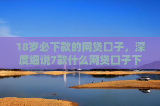 18岁必下款的网贷口子，深度细说7款什么网贷口子下款最快