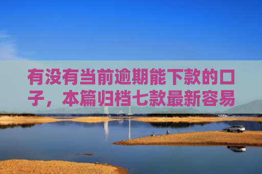 有没有当前逾期能下款的口子，本篇归档七款最新容易下款网贷口子