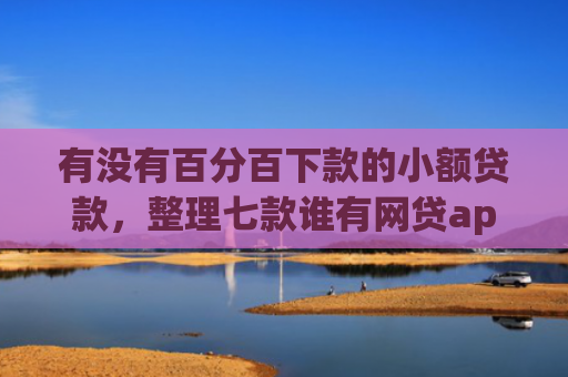 有没有百分百下款的小额贷款，整理七款谁有网贷app下款口子