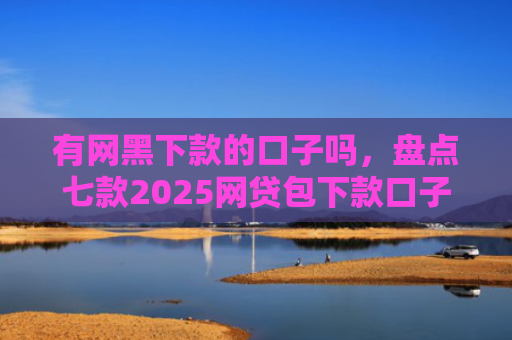 有网黑下款的口子吗，盘点七款2025网贷包下款口子