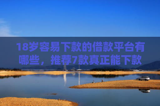 18岁容易下款的借款平台有哪些，推荐7款真正能下款的网贷口子
