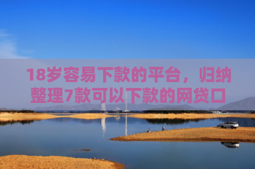 18岁容易下款的平台，归纳整理7款可以下款的网贷口子