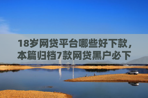 18岁网贷平台哪些好下款，本篇归档7款网贷黑户必下款的口子
