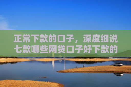 正常下款的口子，深度细说七款哪些网贷口子好下款的