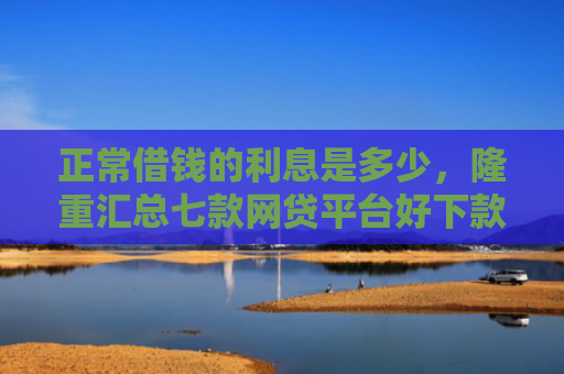 正常借钱的利息是多少，隆重汇总七款网贷平台好下款的口子