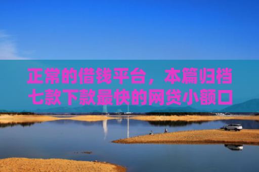 正常的借钱平台，本篇归档七款下款最快的网贷小额口子