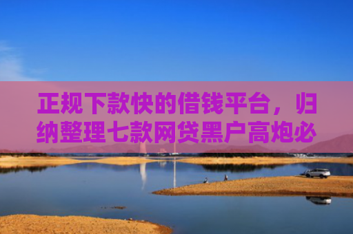 正规下款快的借钱平台，归纳整理七款网贷黑户高炮必下款口子