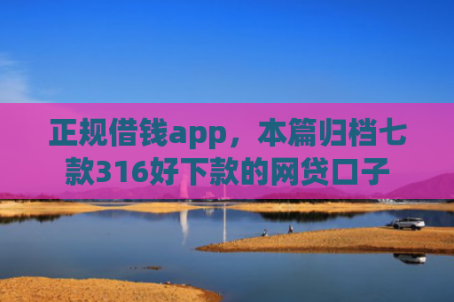 正规借钱app，本篇归档七款316好下款的网贷口子