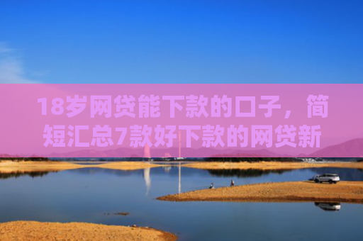 18岁网贷能下款的口子，简短汇总7款好下款的网贷新口子