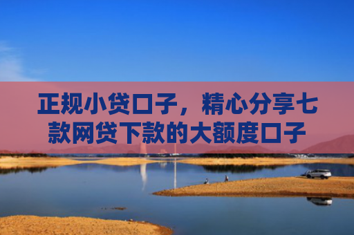 正规小贷口子，精心分享七款网贷下款的大额度口子