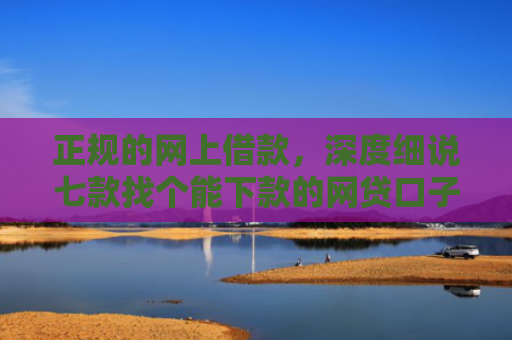 正规的网上借款，深度细说七款找个能下款的网贷口子
