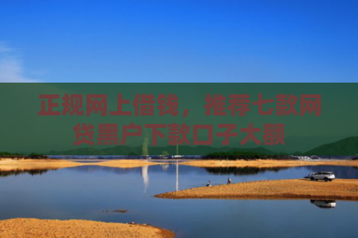 正规网上借钱，推荐七款网贷黑户下款口子大额