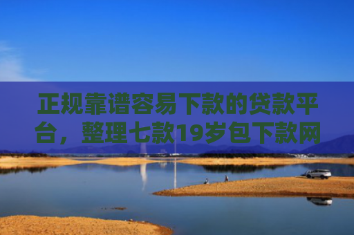 正规靠谱容易下款的贷款平台，整理七款19岁包下款网贷口子
