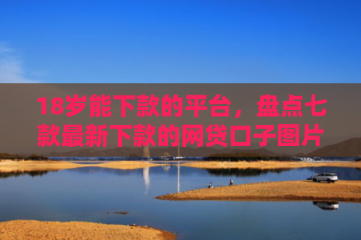 18岁能下款的平台，盘点七款最新下款的网贷口子图片