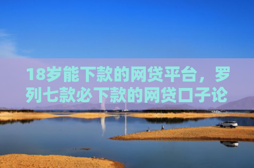18岁能下款的网贷平台，罗列七款必下款的网贷口子论坛