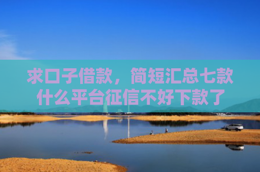 求口子借款，简短汇总七款什么平台征信不好下款了