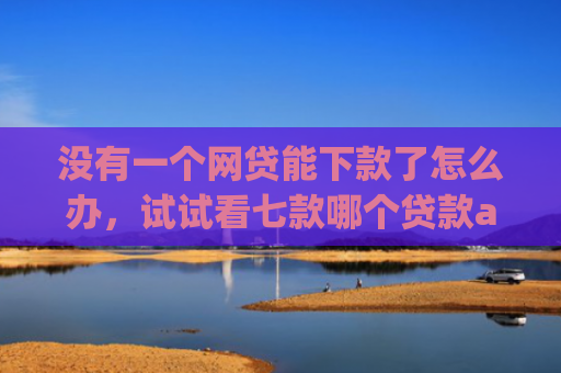 没有一个网贷能下款了怎么办，试试看七款哪个贷款app无视黑户下款很快