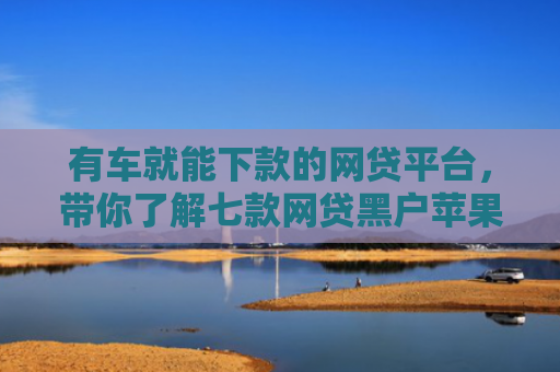 有车就能下款的网贷平台，带你了解七款网贷黑户苹果下款口子