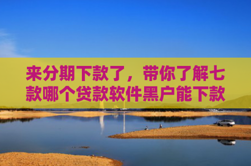 来分期下款了，带你了解七款哪个贷款软件黑户能下款