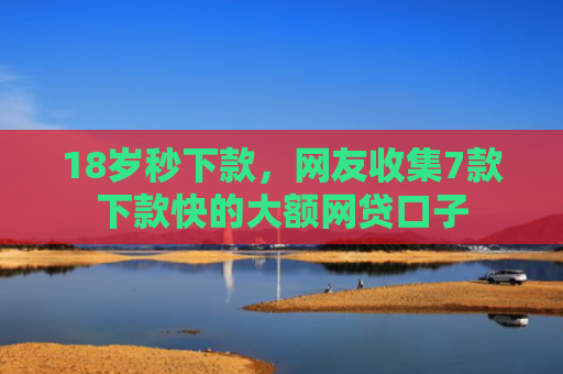 18岁秒下款，网友收集7款下款快的大额网贷口子