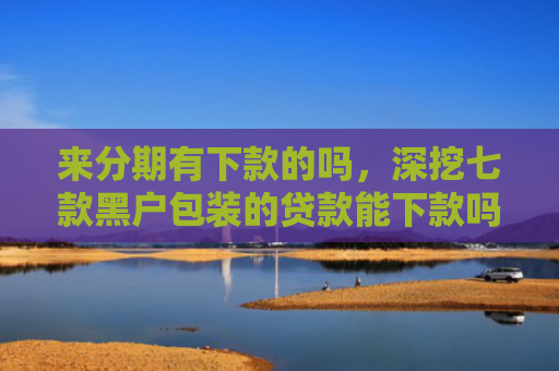 来分期有下款的吗，深挖七款黑户包装的贷款能下款吗