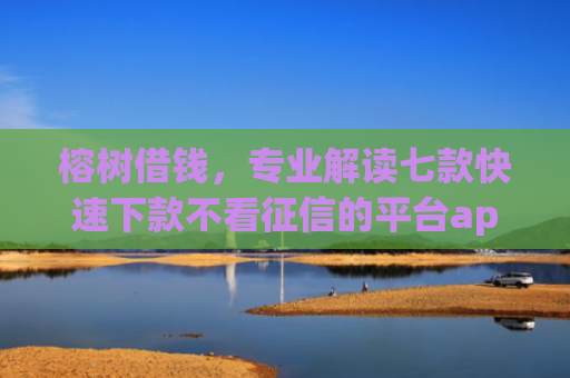 榕树借钱，专业解读七款快速下款不看征信的平台app