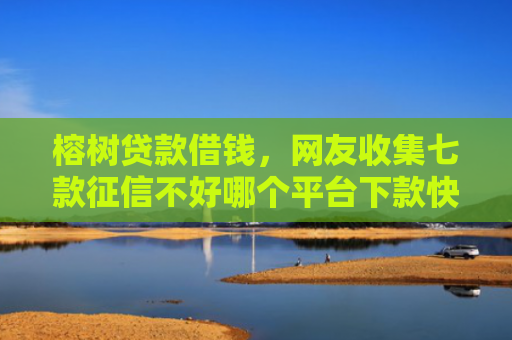 榕树贷款借钱，网友收集七款征信不好哪个平台下款快