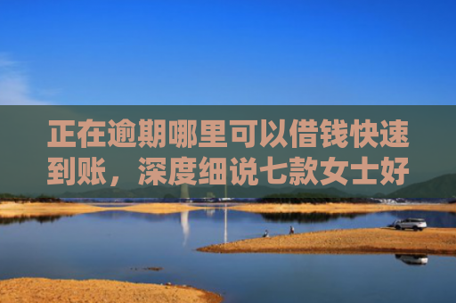 正在逾期哪里可以借钱快速到账，深度细说七款女士好下款的网贷口子
