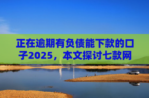 正在逾期有负债能下款的口子2025，本文探讨七款网贷最新下款口子秒批