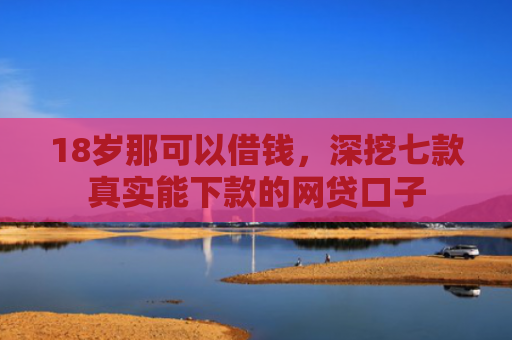 18岁那可以借钱，深挖七款真实能下款的网贷口子