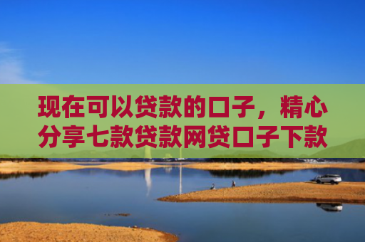 现在可以贷款的口子，精心分享七款贷款网贷口子下款