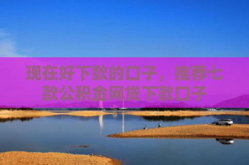 现在好下款的口子，推荐七款公积金网贷下款口子
