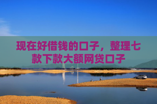 现在好借钱的口子，整理七款下款大额网贷口子