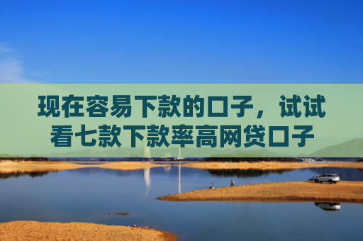 现在容易下款的口子，试试看七款下款率高网贷口子