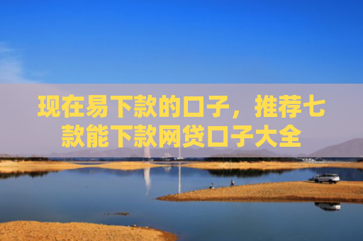 现在易下款的口子，推荐七款能下款网贷口子大全