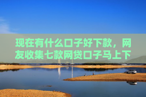 现在有什么口子好下款，网友收集七款网贷口子马上下款