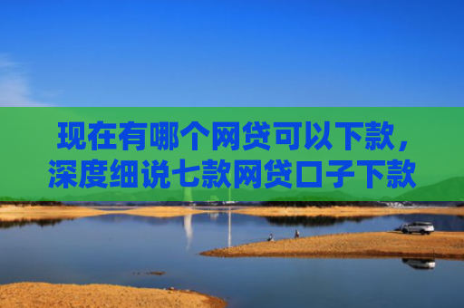 现在有哪个网贷可以下款，深度细说七款网贷口子下款2001的